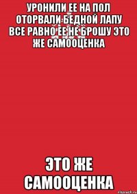 Уронили ее на пол Оторвали бедной лапу все равно ее не брошу это же самооценка это же самооценка