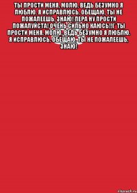 Ты прости меня, молю, Ведь безумно я люблю. Я исправлюсь, обещаю, Ты не пожалеешь, знаю! Лера ну прости пожалуйста! очень сильно каюсь!!(* Ты прости меня, молю, Ведь безумно я люблю. Я исправлюсь, обещаю, Ты не пожалеешь, знаю! 