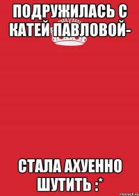 подружилась с Катей Павловой- стала ахуенно шутить :*