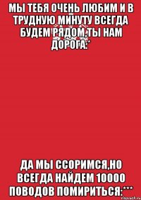 Мы тебя очень любим и в трудную минуту всегда будем рядом,ты нам дорога:* Да мы ссоримся,но всегда найдем 10000 поводов помириться:***