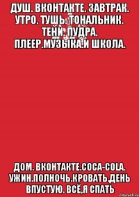 Душ. Вконтакте. ЗАВТРАК. Утро. Тушь. Тональник. Тени. Пудра. Плеер.Музыка.И школа. Дом. Вконтакте.Coca-Cola. Ужин.Полночь.Кровать.День впустую. Всё,я спать