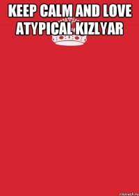 KEEP CALM AND LOVE Atypical Kizlyar 