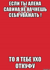 Если ты Алена Савина не начнешь себя уважать ! То я тебе ухо откуфу