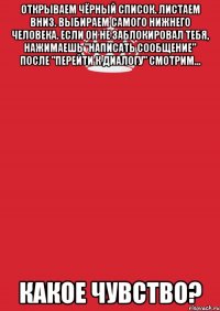 Открываем чёрный список. Листаем вниз. Выбираем самого нижнего человека. Если он не заблокировал тебя, нажимаешь "написать сообщение" после "Перейти к диалогу" смотрим... Какое чувство?