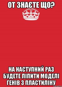 От знаєте що? На наступний раз будете ліпити моделі генів з пластиліну