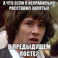 А ЧТО ЕСЛИ Я НЕПРАВИЛЬНО РАССТАВИЛ ЗАПЯТЫЕ В ПРЕДЫДУЩЕМ ПОСТЕ?