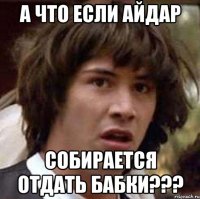 А ЧТО ЕСЛИ АЙДАР СОБИРАЕТСЯ ОТДАТЬ БАБКИ???