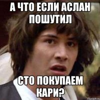 А что если Аслан пошутил сто покупаем кари?