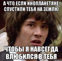 А что если инопланетяне спустили тебя на Землю Чтобы я навсегда влюбился в тебя