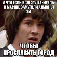 а что если всю эту канитель в марике замутили админы ХМ чтобы прославить город