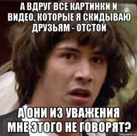 А вдруг все картинки и видео, которые я скидываю друзьям - отстой а они из уважения мне этого не говорят?