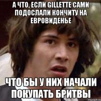 А что, если gillette сами подослали кончиту на евровиденье что бы у них начали покупать бритвы