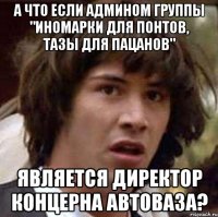 А что если админом группы "Иномарки для понтов, тазы для пацанов" является директор концерна АвтоВаза?