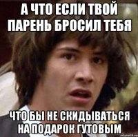 А что если твой парень бросил тебя ЧТО БЫ НЕ СКИДЫВАТЬСЯ НА ПОДАРОК ГУТОВЫМ