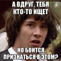 а вдруг, тебя кто-то ищет но боится признаться в этом?