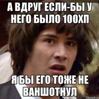 А вдруг если-бы у него было 100хп я бы его тоже не ваншотнул