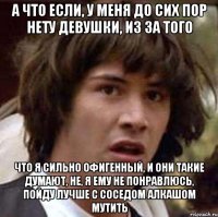 А что если, у меня до сих пор нету девушки, из за того что я сильно офигенный, и они такие думают, не, я ему не понравлюсь, пойду лучше с соседом алкашом мутить