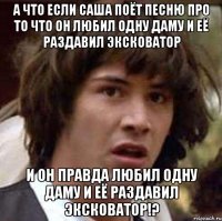 А что если Саша поёт песню про то что он любил одну даму и её раздавил эксковатор И он правда любил одну даму и её раздавил эксковатор!?