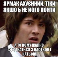 Ярмак ахуєнний, тіки якшо б не його понти а то йому жалко сфоткаться з Настьой і Катьой!