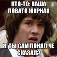 Кто-то: Ваша Ловато жирная Я: ты сам понял че сказал?