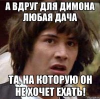 А вдруг для Димона любая дача та, на которую он не хочет ехать!