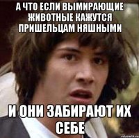 А ЧТО ЕСЛИ ВЫМИРАЮЩИЕ ЖИВОТНЫЕ КАЖУТСЯ ПРИШЕЛЬЦАМ НЯШНЫМИ И ОНИ ЗАБИРАЮТ ИХ СЕБЕ