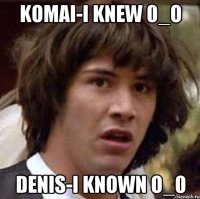 Komai-I knew 0_o Denis-I known o_0