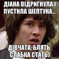 ДІАНА ВІДРИГНУЛА І ПУСТИЛА ШЕПТУНА... ДІВЧАТА, БЛЯТЬ, СЛАБКА СТАТЬ)