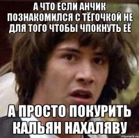 А что если Анчик познакомился с тёгочкой не для того чтобы чпокнуть её А просто покурить кальян нахаляву