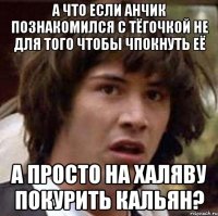 А что если Анчик познакомился с тёгочкой не для того чтобы чпокнуть её А просто на халяву покурить кальян?