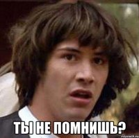  Ты не помнишь?