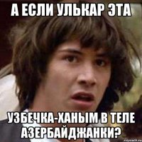 А если Улькар эта Узбечка-ханым в теле Азербайджанки?