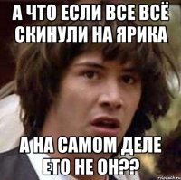 А что если все всё скинули на ярика А на самом деле ето не он??