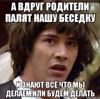 А вдруг родители палят нашу беседку И знают всё что мы делаем,или будем делать