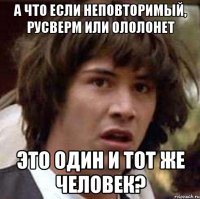 А ЧТО ЕСЛИ НЕПОВТОРИМЫЙ, РУСВЕРМ ИЛИ ОЛОЛОНЕТ ЭТО ОДИН И ТОТ ЖЕ ЧЕЛОВЕК?