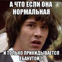 А что если она нормальная И только прикидывается ебанутой ?