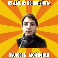 ну дай, ну пожалуйста жалость - мой конек