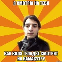 я смотрю на тебя как коля геладзе смотрит на камасутру
