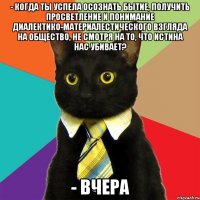 - когда ты успела осознать бытие, получить просветление и понимание диалектико-материалестического взгляда на общество, не смотря на то, что истина нас убивает? - вчера