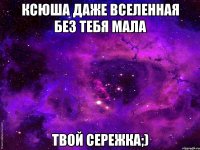 Ксюша даже вселенная без тебя мала Твой сережка;)