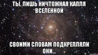 ты, лишь ничтожная капля вселенной своими словам подкрепляли они...