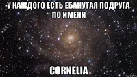 У каждого есть ебанутая подруга по имени Cornelia