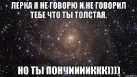 Лерка я не говорю и не говорил тебе что ты толстая, но ты пончииииккк))))