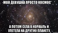 Моя девушка просто космос*_* А потом села в корабль и улетела на другую планету