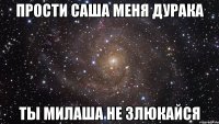 прости саша меня дурака ты милаша не злюкайся