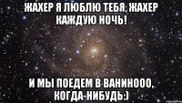 Жахер я люблю тебя, Жахер каждую ночь! И мы поедем в Ванинооо, когда-нибудь:)