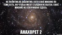 Не политик,не аналитик, хотя своё мнение по теме есть, но чтобы мозг с башки не вытек, своё мнение не озвучиваю здесь. Анахорет 2