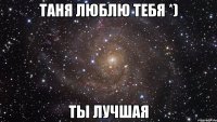 Таня люблю тебя *) ты лучшая