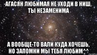 Агасян любимая не уходи в НИШ, ты незаменима А вообще-то вали куда хочешь, но запомни мы тебя любим^^