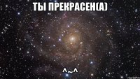 Ты прекрасен(а) ^~^